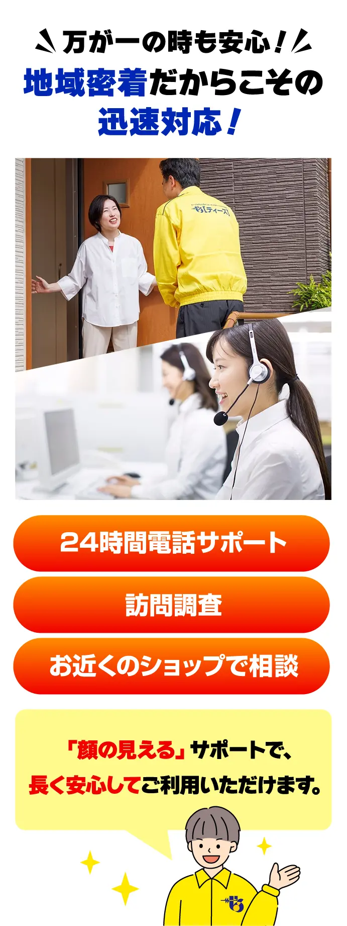 万が一の時も安心！地域密着だからこその迅速対応！24時間電話サポート、訪問調査、お近くのショップで相談など、「顔の見える」サポートで長く安心してご利用いただけます。